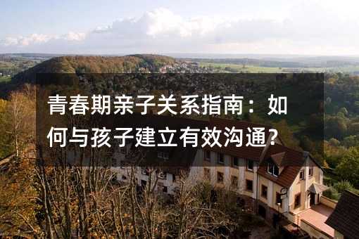 青春期亲子关系指南:如何与孩子建立有效沟通?