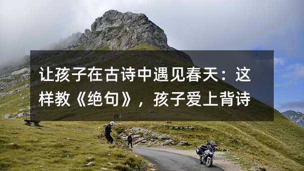 让孩子在古诗中遇见春天:这样教《绝句》,孩子爱上背诗
